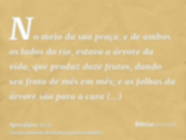 No meio da sua praça, e de ambos os lados do rio, estava a árvore da vida, que produz doze frutos, dando seu fruto de mês em mês; e as folhas da árvore são para