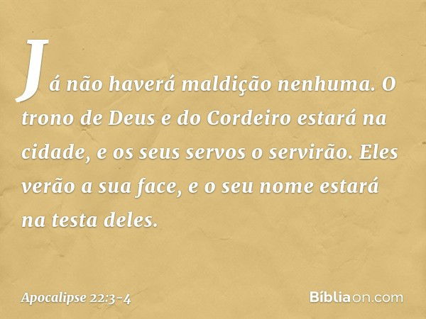 Já não haverá maldição nenhuma. O trono de Deus e do Cordeiro estará na cidade, e os seus servos o servirão. Eles verão a sua face, e o seu nome estará na testa