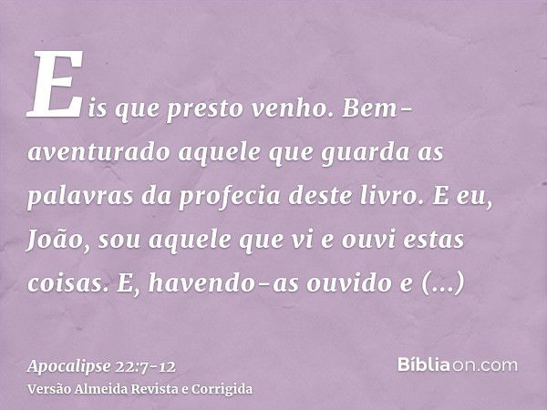 Eis que presto venho. Bem-aventurado aquele que guarda as palavras da profecia deste livro.E eu, João, sou aquele que vi e ouvi estas coisas. E, havendo-as ouvi