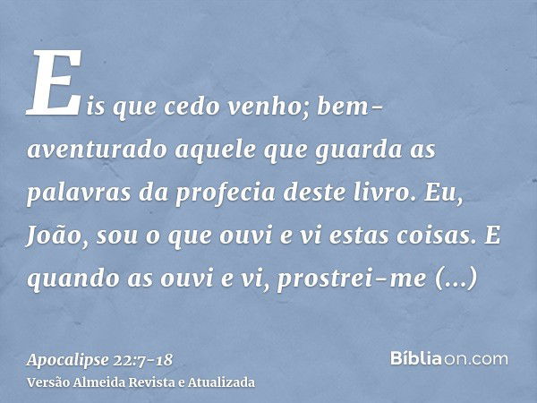 Eis que cedo venho; bem-aventurado aquele que guarda as palavras da profecia deste livro.Eu, João, sou o que ouvi e vi estas coisas. E quando as ouvi e vi, pros