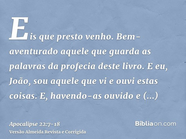 Eis que presto venho. Bem-aventurado aquele que guarda as palavras da profecia deste livro.E eu, João, sou aquele que vi e ouvi estas coisas. E, havendo-as ouvi