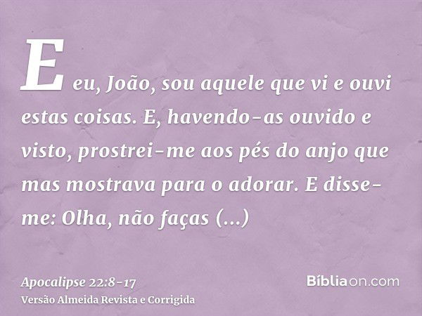 E eu, João, sou aquele que vi e ouvi estas coisas. E, havendo-as ouvido e visto, prostrei-me aos pés do anjo que mas mostrava para o adorar.E disse-me: Olha, nã