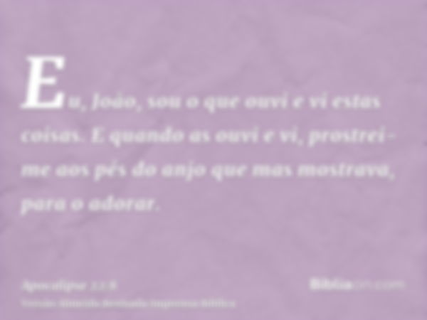 Eu, João, sou o que ouvi e vi estas coisas. E quando as ouvi e vi, prostrei-me aos pés do anjo que mas mostrava, para o adorar.