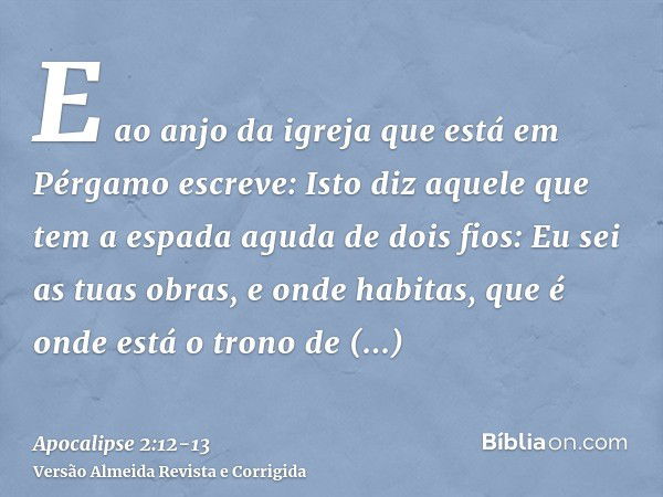 E ao anjo da igreja que está em Pérgamo escreve: Isto diz aquele que tem a espada aguda de dois fios:Eu sei as tuas obras, e onde habitas, que é onde está o tro