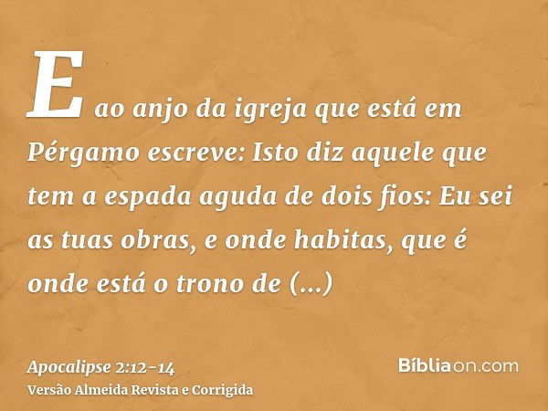 E ao anjo da igreja que está em Pérgamo escreve: Isto diz aquele que tem a espada aguda de dois fios:Eu sei as tuas obras, e onde habitas, que é onde está o tro