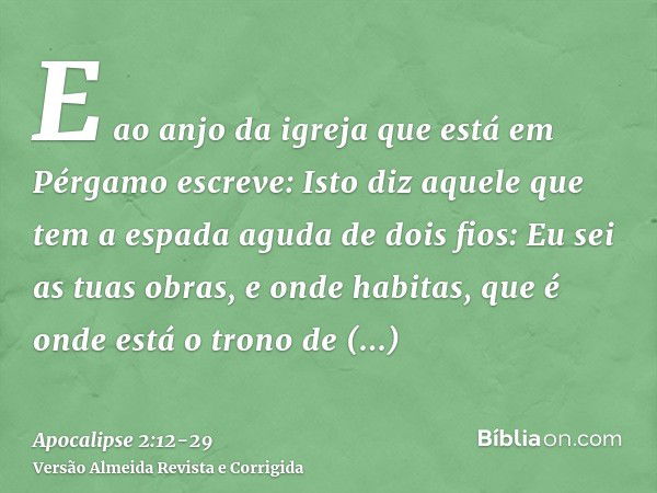 E ao anjo da igreja que está em Pérgamo escreve: Isto diz aquele que tem a espada aguda de dois fios:Eu sei as tuas obras, e onde habitas, que é onde está o tro