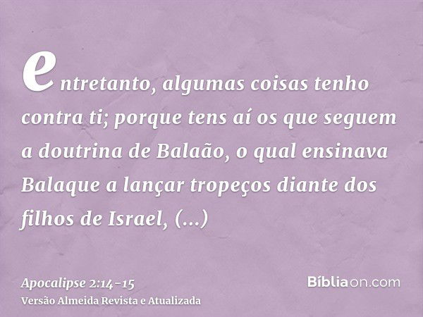 entretanto, algumas coisas tenho contra ti; porque tens aí os que seguem a doutrina de Balaão, o qual ensinava Balaque a lançar tropeços diante dos filhos de Is