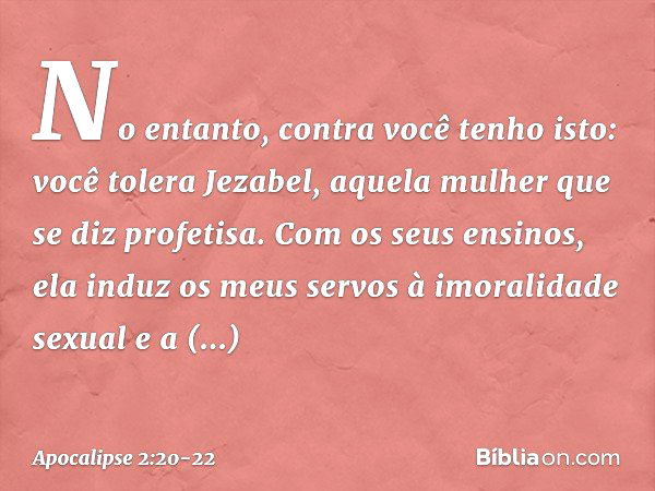 "No entanto, contra você tenho isto: você tolera Jezabel, aquela mulher que se diz profetisa. Com os seus ensinos, ela induz os meus servos à imoralidade sexual