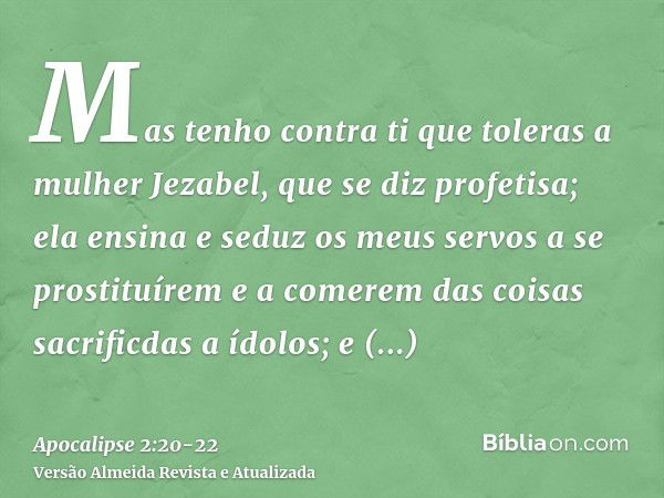 Mas tenho contra ti que toleras a mulher Jezabel, que se diz profetisa; ela ensina e seduz os meus servos a se prostituírem e a comerem das coisas sacrificdas a