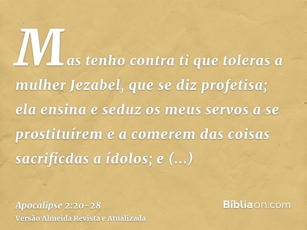 Mas tenho contra ti que toleras a mulher Jezabel, que se diz profetisa; ela ensina e seduz os meus servos a se prostituírem e a comerem das coisas sacrificdas a