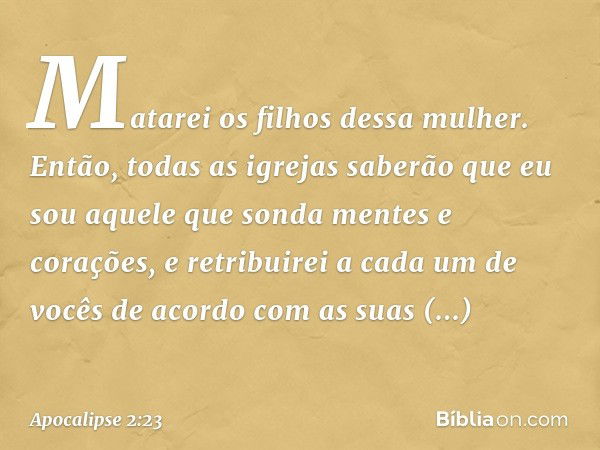 Matarei os filhos dessa mulher. Então, todas as igrejas saberão que eu sou aquele que sonda mentes e corações, e retribuirei a cada um de vocês de acordo com as