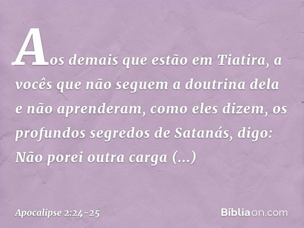 Aos demais que estão em Tiatira, a vocês que não seguem a doutrina dela e não aprenderam, como eles dizem, os profundos segredos de Satanás, digo: Não porei out