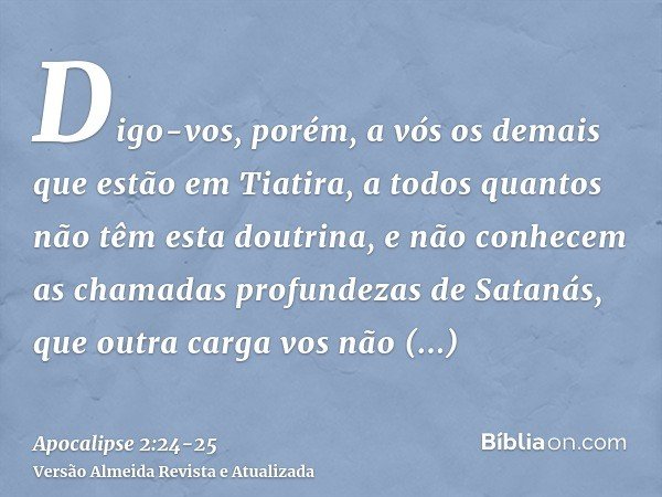 Digo-vos, porém, a vós os demais que estão em Tiatira, a todos quantos não têm esta doutrina, e não conhecem as chamadas profundezas de Satanás, que outra carga