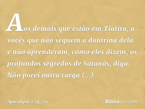 Aos demais que estão em Tiatira, a vocês que não seguem a doutrina dela e não aprenderam, como eles dizem, os profundos segredos de Satanás, digo: Não porei out