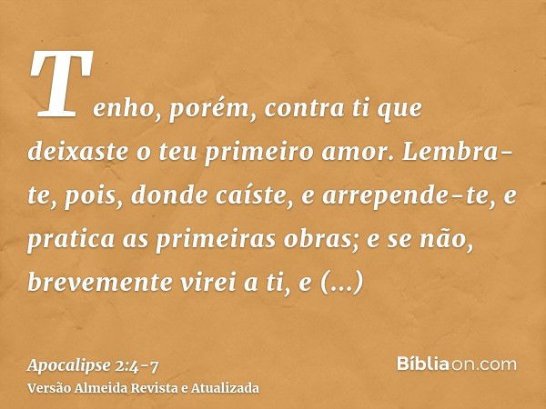 Tenho, porém, contra ti que deixaste o teu primeiro amor.Lembra-te, pois, donde caíste, e arrepende-te, e pratica as primeiras obras; e se não, brevemente virei