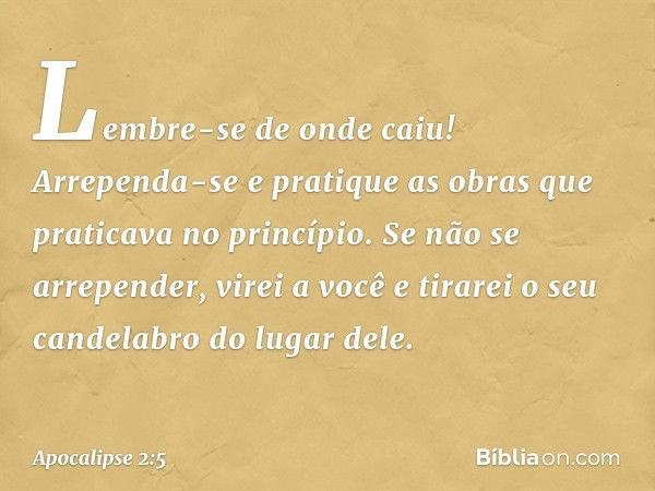 Lembre-se de onde caiu! Arrependa-se e pratique as obras que praticava no princípio. Se não se arrepender, virei a você e tirarei o seu candelabro do lugar dele