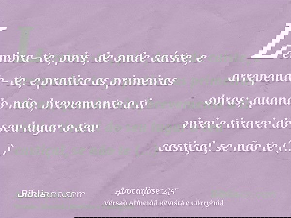 Lembra-te, pois, de onde caíste, e arrepende-te, e pratica as primeiras obras; quando não, brevemente a ti virei e tirarei do seu lugar o teu castiçal, se não t