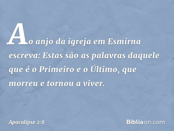 "Ao anjo da igreja em Esmirna escreva: Estas são as palavras daquele que é o Primeiro e o Último, que morreu e tornou a viver." -- Apocalipse 2:8