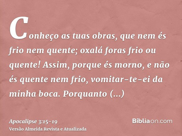 Conheço as tuas obras, que nem és frio nem quente; oxalá foras frio ou quente!Assim, porque és morno, e não és quente nem frio, vomitar-te-ei da minha boca.Porq