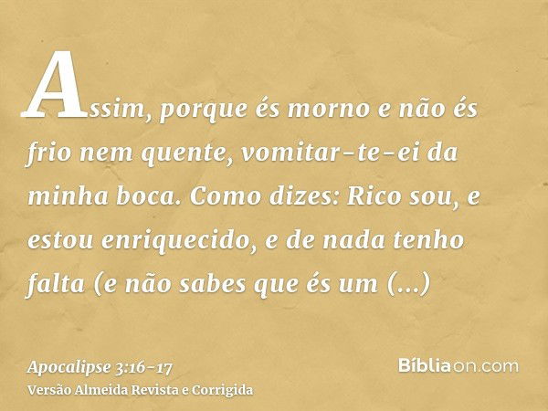 Assim, porque és morno e não és frio nem quente, vomitar-te-ei da minha boca.Como dizes: Rico sou, e estou enriquecido, e de nada tenho falta (e não sabes que é