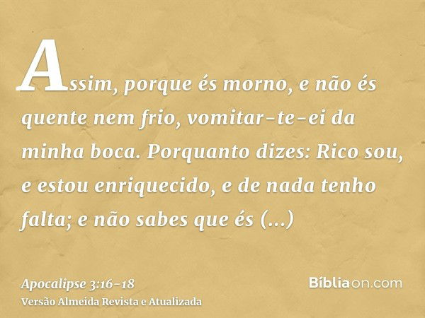 Assim, porque és morno, e não és quente nem frio, vomitar-te-ei da minha boca.Porquanto dizes: Rico sou, e estou enriquecido, e de nada tenho falta; e não sabes