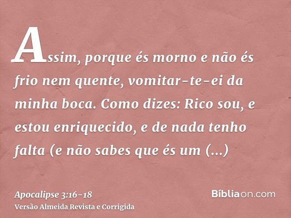 Assim, porque és morno e não és frio nem quente, vomitar-te-ei da minha boca.Como dizes: Rico sou, e estou enriquecido, e de nada tenho falta (e não sabes que é