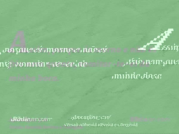 Assim, porque és morno e não és frio nem quente, vomitar-te-ei da minha boca.