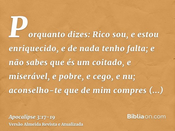 Porquanto dizes: Rico sou, e estou enriquecido, e de nada tenho falta; e não sabes que és um coitado, e miserável, e pobre, e cego, e nu;aconselho-te que de mim