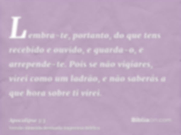 Lembra-te, portanto, do que tens recebido e ouvido, e guarda-o, e arrepende-te. Pois se não vigiares, virei como um ladrão, e não saberás a que hora sobre ti vi