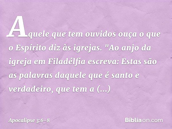 Aquele que tem ouvidos ouça o que o Espírito diz às igrejas. "Ao anjo da igreja em Filadélfia escreva: Estas são as palavras daquele que é santo e verdadeiro, q