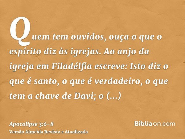 Quem tem ouvidos, ouça o que o espírito diz às igrejas.Ao anjo da igreja em Filadélfia escreve: Isto diz o que é santo, o que é verdadeiro, o que tem a chave de