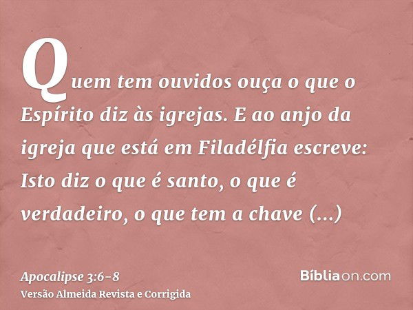 Quem tem ouvidos ouça o que o Espírito diz às igrejas.E ao anjo da igreja que está em Filadélfia escreve: Isto diz o que é santo, o que é verdadeiro, o que tem 