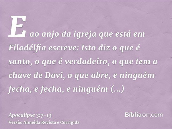 E ao anjo da igreja que está em Filadélfia escreve: Isto diz o que é santo, o que é verdadeiro, o que tem a chave de Davi, o que abre, e ninguém fecha, e fecha,