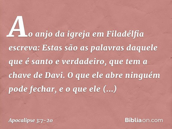 "Ao anjo da igreja em Filadélfia escreva: Estas são as palavras daquele que é santo e verdadeiro, que tem a chave de Davi. O que ele abre ninguém pode fechar, e