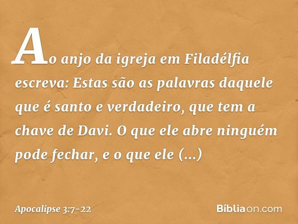 "Ao anjo da igreja em Filadélfia escreva: Estas são as palavras daquele que é santo e verdadeiro, que tem a chave de Davi. O que ele abre ninguém pode fechar, e