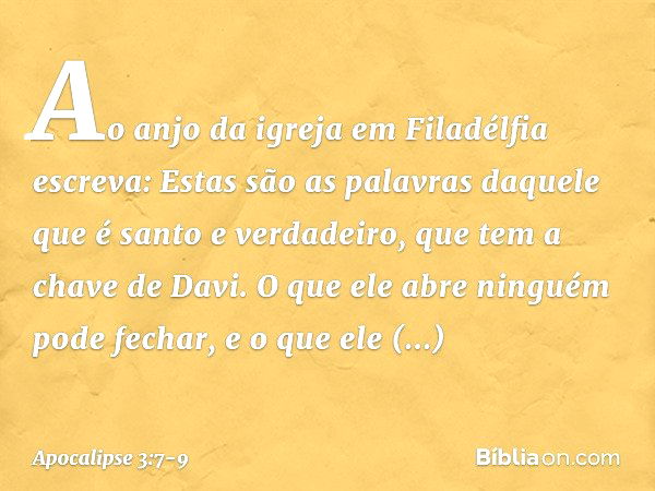 "Ao anjo da igreja em Filadélfia escreva: Estas são as palavras daquele que é santo e verdadeiro, que tem a chave de Davi. O que ele abre ninguém pode fechar, e