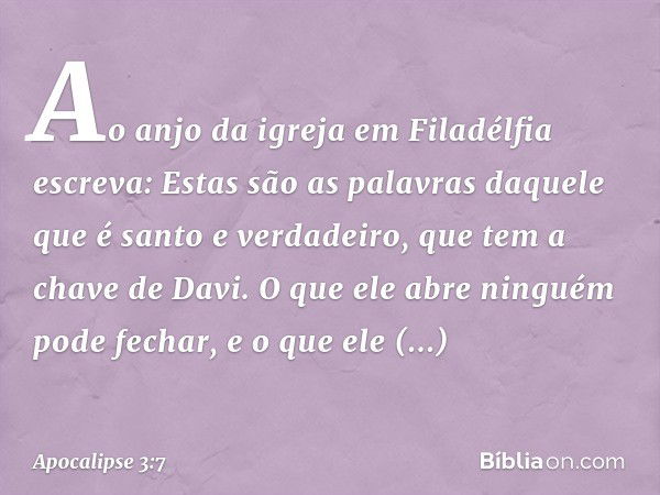 "Ao anjo da igreja em Filadélfia escreva: Estas são as palavras daquele que é santo e verdadeiro, que tem a chave de Davi. O que ele abre ninguém pode fechar, e