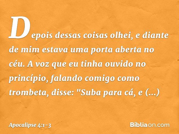 Depois dessas coisas olhei, e diante de mim estava uma porta aberta no céu. A voz que eu tinha ouvido no princípio, falando comigo como trombeta, disse: "Suba p