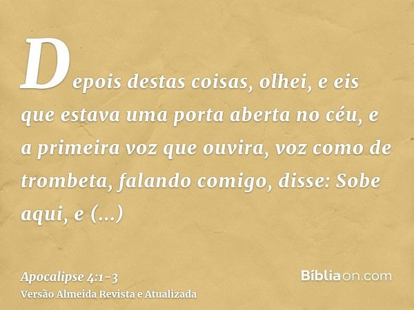 Depois destas coisas, olhei, e eis que estava uma porta aberta no céu, e a primeira voz que ouvira, voz como de trombeta, falando comigo, disse: Sobe aqui, e mo