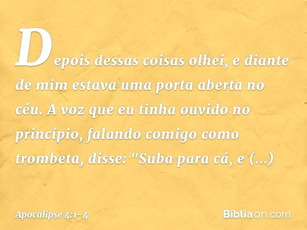 Depois dessas coisas olhei, e diante de mim estava uma porta aberta no céu. A voz que eu tinha ouvido no princípio, falando comigo como trombeta, disse: "Suba p