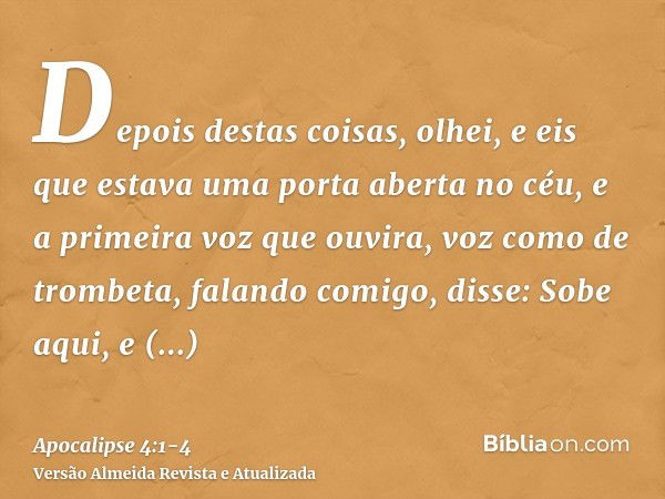 Depois destas coisas, olhei, e eis que estava uma porta aberta no céu, e a primeira voz que ouvira, voz como de trombeta, falando comigo, disse: Sobe aqui, e mo