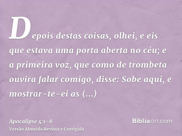 Depois destas coisas, olhei, e eis que estava uma porta aberta no céu; e a primeira voz, que como de trombeta ouvira falar comigo, disse: Sobe aqui, e mostrar-t