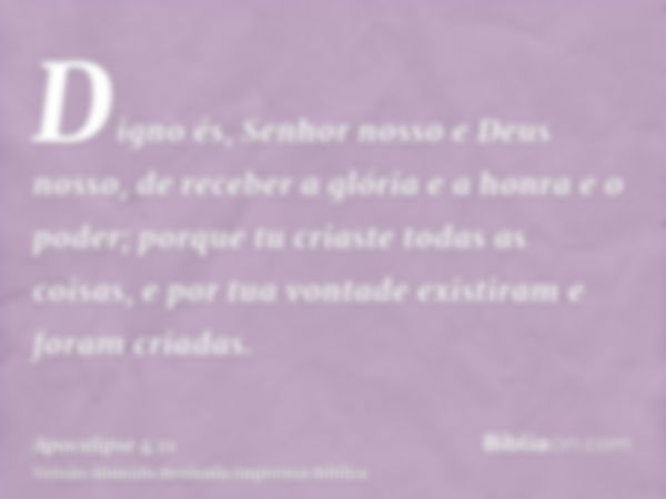 Digno és, Senhor nosso e Deus nosso, de receber a glória e a honra e o poder; porque tu criaste todas as coisas, e por tua vontade existiram e foram criadas.