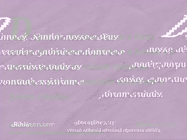 Digno és, Senhor nosso e Deus nosso, de receber a glória e a honra e o poder; porque tu criaste todas as coisas, e por tua vontade existiram e foram criadas.