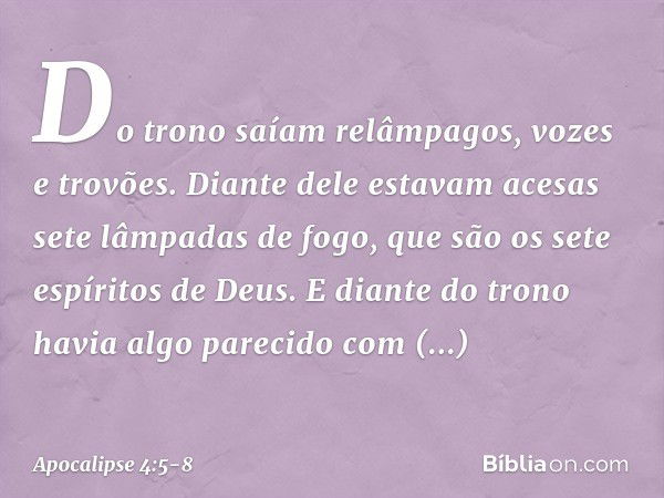 Do trono saíam relâmpagos, vozes e trovões. Diante dele estavam acesas sete lâmpadas de fogo, que são os sete espíritos de Deus. E diante do trono havia algo pa