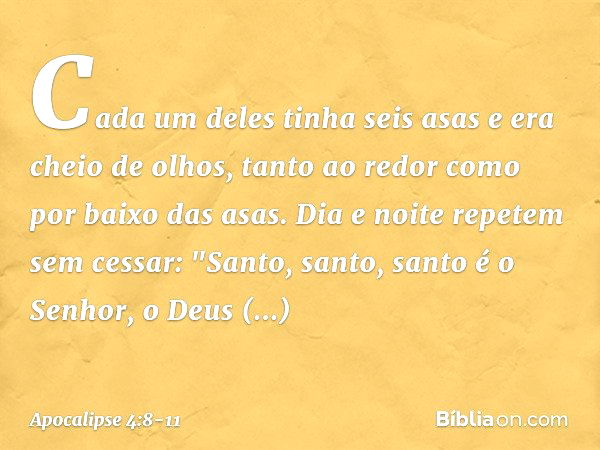 Cada um deles tinha seis asas e era cheio de olhos, tanto ao redor como por baixo das asas. Dia e noite repetem sem cessar:
"Santo, santo, santo
é o Senhor, o D