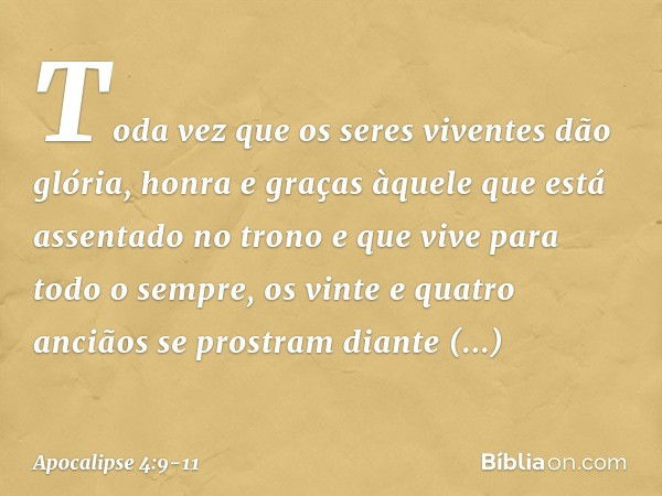 Toda vez que os seres viventes dão glória, honra e graças àquele que está assentado no trono e que vive para todo o sempre, os vinte e quatro anciãos se prostra