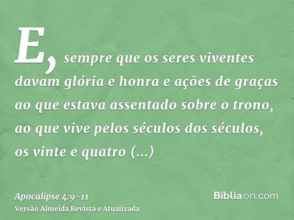 E, sempre que os seres viventes davam glória e honra e ações de graças ao que estava assentado sobre o trono, ao que vive pelos séculos dos séculos,os vinte e q