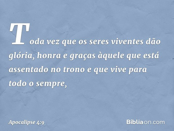 Toda vez que os seres viventes dão glória, honra e graças àquele que está assentado no trono e que vive para todo o sempre, -- Apocalipse 4:9