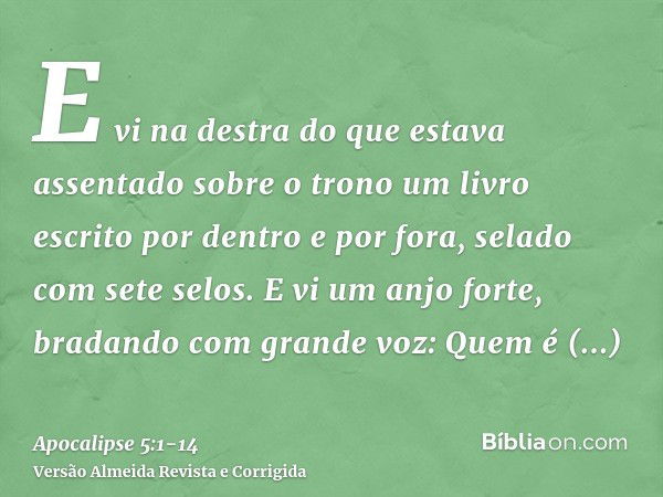 E vi na destra do que estava assentado sobre o trono um livro escrito por dentro e por fora, selado com sete selos.E vi um anjo forte, bradando com grande voz: 